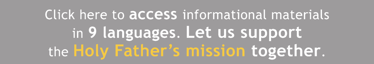 Click here to download and share informational content  in 9 different languages. Together, let us support the Holy Father’s apostolic ministry.